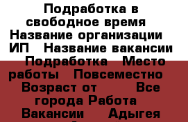 Подработка в свободное время › Название организации ­ ИП › Название вакансии ­ Подработка › Место работы ­ Повсеместно › Возраст от ­ 20 - Все города Работа » Вакансии   . Адыгея респ.,Адыгейск г.